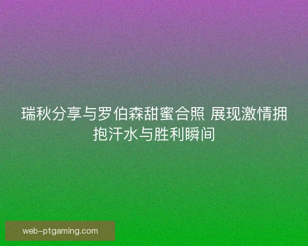 瑞秋分享与罗伯森甜蜜合照 展现激情拥抱汗水与胜利瞬间