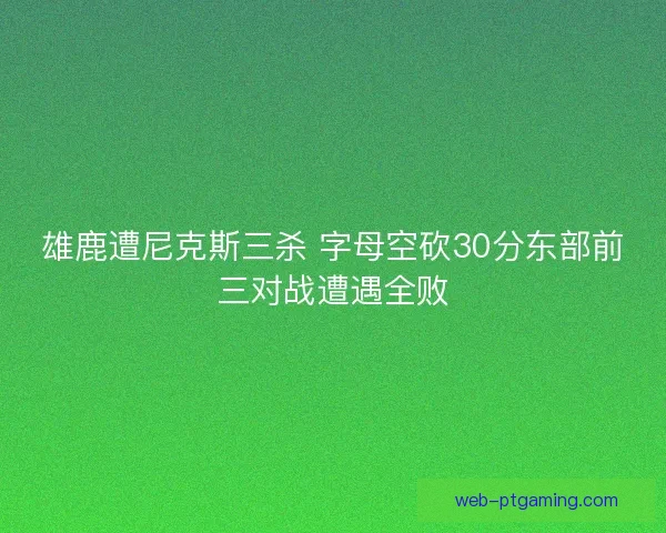 雄鹿遭尼克斯三杀 字母空砍30分东部前三对战遭遇全败