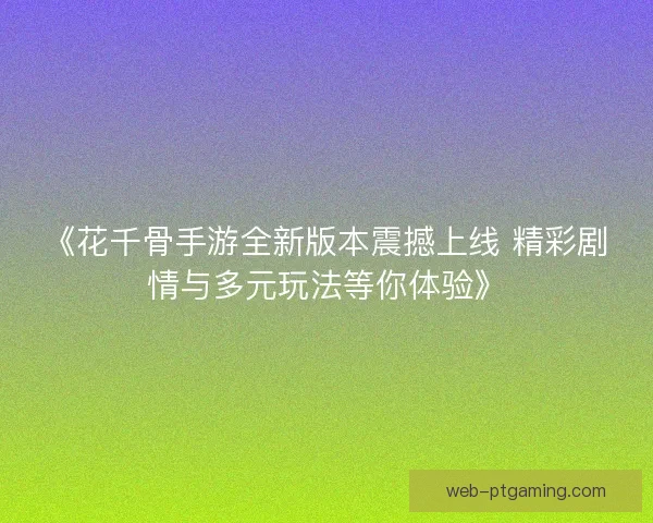 《花千骨手游全新版本震撼上线 精彩剧情与多元玩法等你体验》