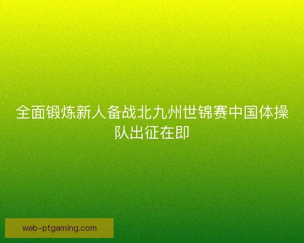 全面锻炼新人备战北九州世锦赛中国体操队出征在即