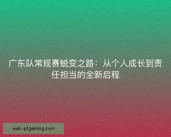 广东队常规赛蜕变之路：从个人成长到责任担当的全新启程
