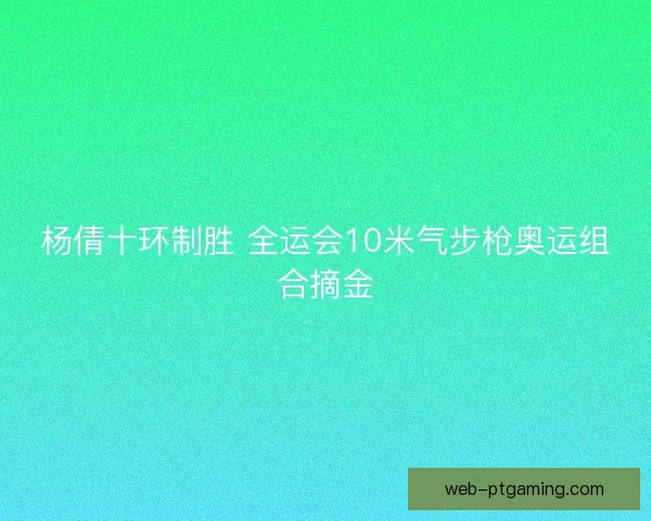 杨倩十环制胜 全运会10米气步枪奥运组合摘金