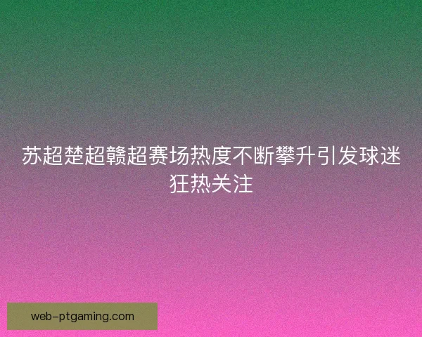 苏超楚超赣超赛场热度不断攀升引发球迷狂热关注 苏超楚超赣超赛场热度不断攀升引发球迷狂热关注