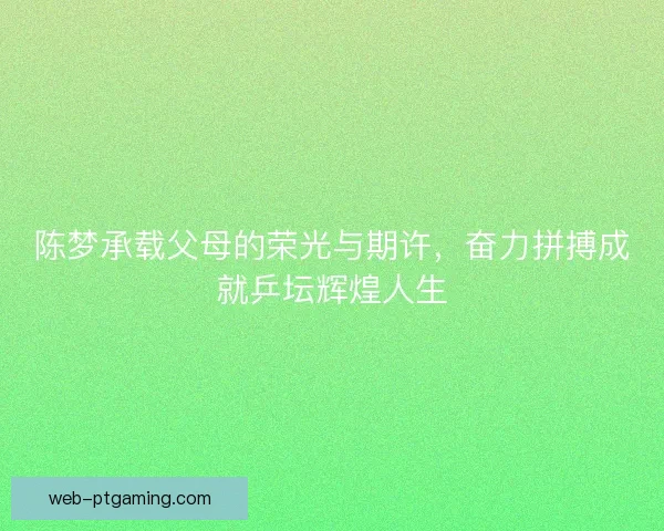 陈梦承载父母的荣光与期许，奋力拼搏成就乒坛辉煌人生