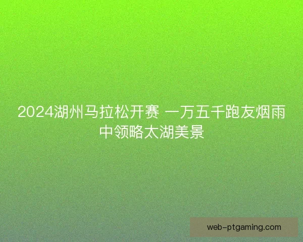 2024湖州马拉松开赛 一万五千跑友烟雨中领略太湖美景