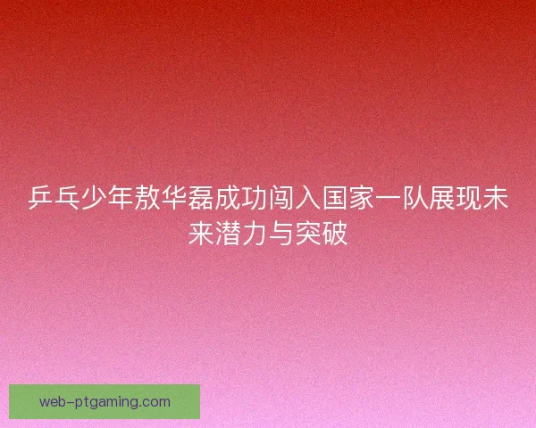 乒乓少年敖华磊成功闯入国家一队展现未来潜力与突破