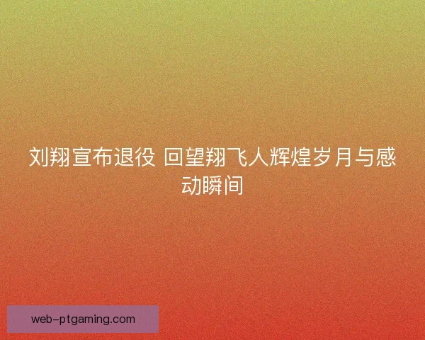 刘翔宣布退役 回望翔飞人辉煌岁月与感动瞬间