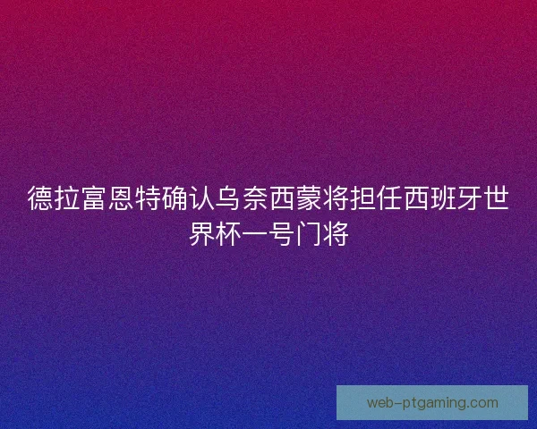 德拉富恩特确认乌奈西蒙将担任西班牙世界杯一号门将
