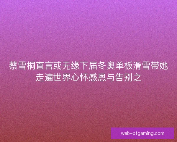 蔡雪桐直言或无缘下届冬奥单板滑雪带她走遍世界心怀感恩与告别之