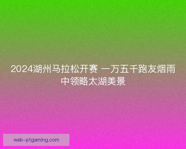 2024湖州马拉松开赛 一万五千跑友烟雨中领略太湖美景