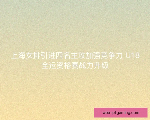 上海女排引进四名主攻加强竞争力 U18全运资格赛战力升级