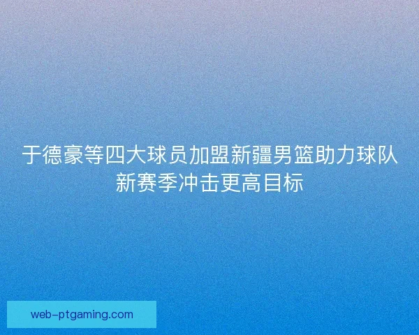 于德豪等四大球员加盟新疆男篮助力球队新赛季冲击更高目标