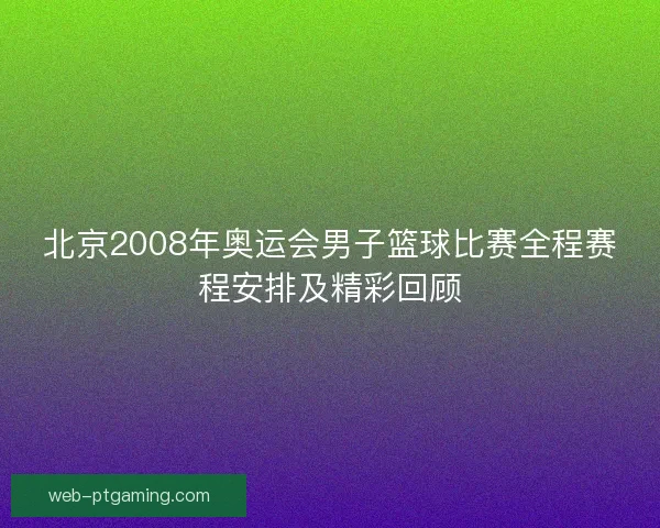北京2008年奥运会男子篮球比赛全程赛程安排及精彩回顾