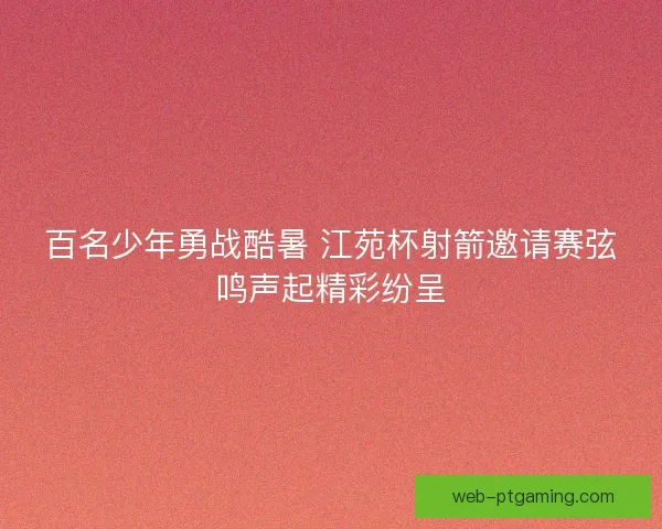 百名少年勇战酷暑 江苑杯射箭邀请赛弦鸣声起精彩纷呈