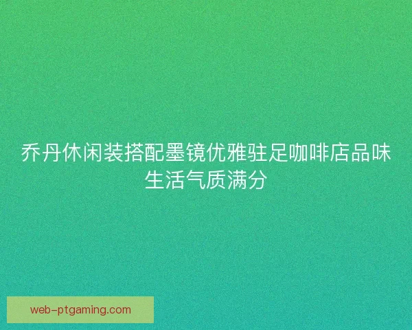 乔丹休闲装搭配墨镜优雅驻足咖啡店品味生活气质满分
