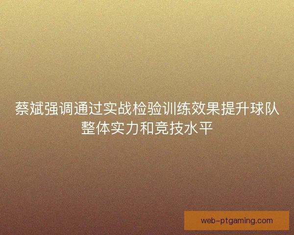 蔡斌强调通过实战检验训练效果提升球队整体实力和竞技水平 蔡斌强调通过实战检验训练效果提升球队整体实力和竞技水平