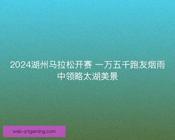 2024湖州马拉松开赛 一万五千跑友烟雨中领略太湖美景