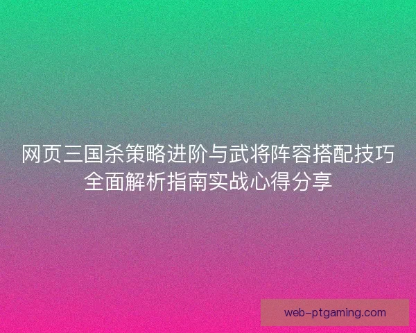 网页三国杀策略进阶与武将阵容搭配技巧全面解析指南实战心得分享