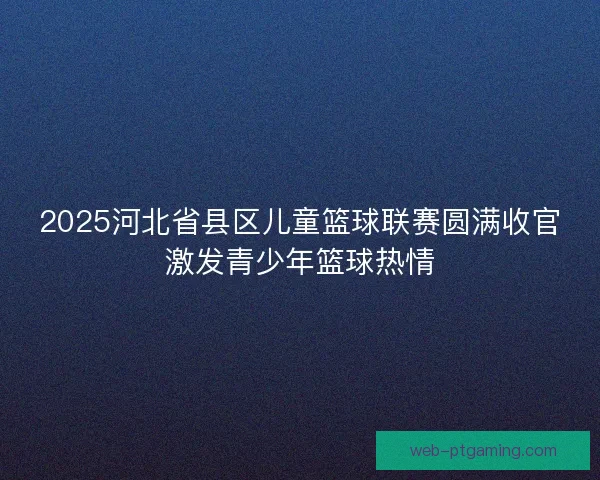 2025河北省县区儿童篮球联赛圆满收官激发青少年篮球热情