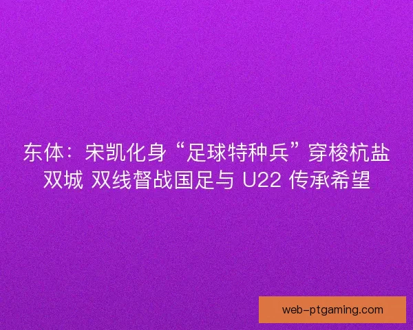 东体：宋凯化身 “足球特种兵” 穿梭杭盐双城 双线督战国足与 U22 传承希望