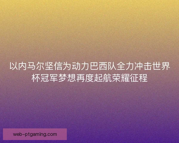 以内马尔坚信为动力巴西队全力冲击世界杯冠军梦想再度起航荣耀征程