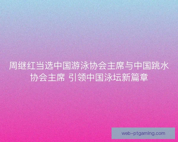周继红当选中国游泳协会主席与中国跳水协会主席 引领中国泳坛新篇章