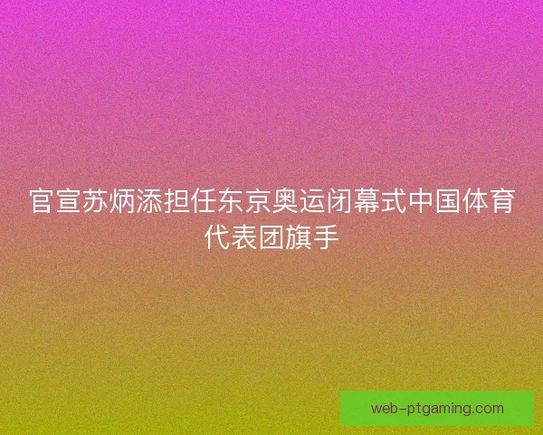 官宣苏炳添担任东京奥运闭幕式中国体育代表团旗手