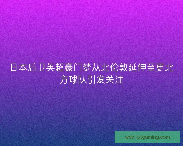 日本后卫英超豪门梦从北伦敦延伸至更北方球队引发关注
