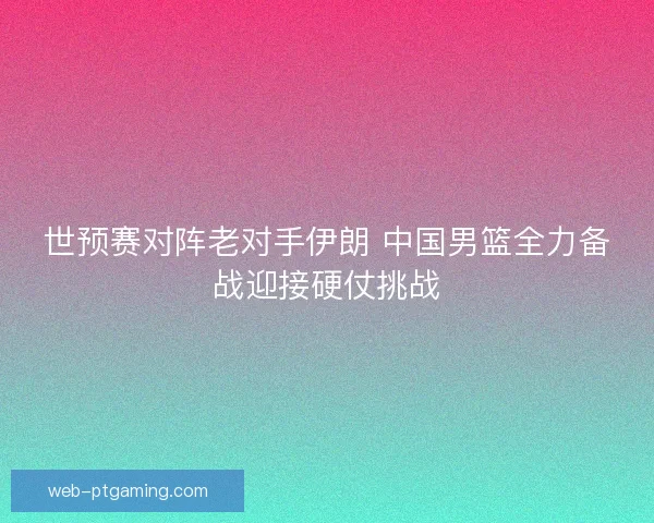 世预赛对阵老对手伊朗 中国男篮全力备战迎接硬仗挑战