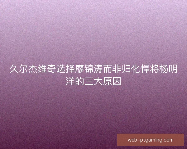 久尔杰维奇选择廖锦涛而非归化悍将杨明洋的三大原因