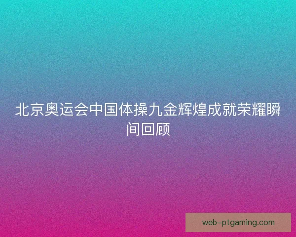北京奥运会中国体操九金辉煌成就荣耀瞬间回顾 北京奥运会中国体操九金辉煌成就荣耀瞬间回顾